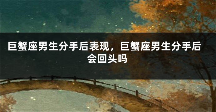 巨蟹座男生分手后表现，巨蟹座男生分手后会回头吗
