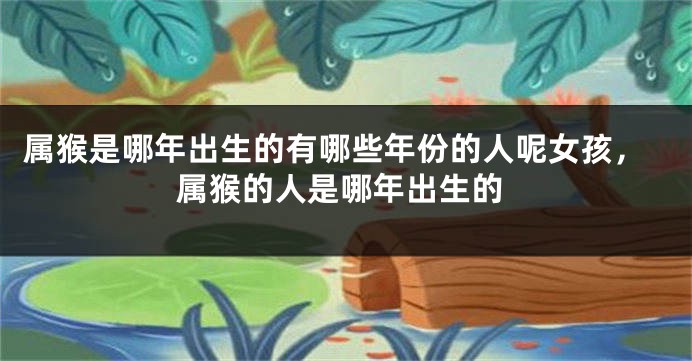 属猴是哪年出生的有哪些年份的人呢女孩，属猴的人是哪年出生的