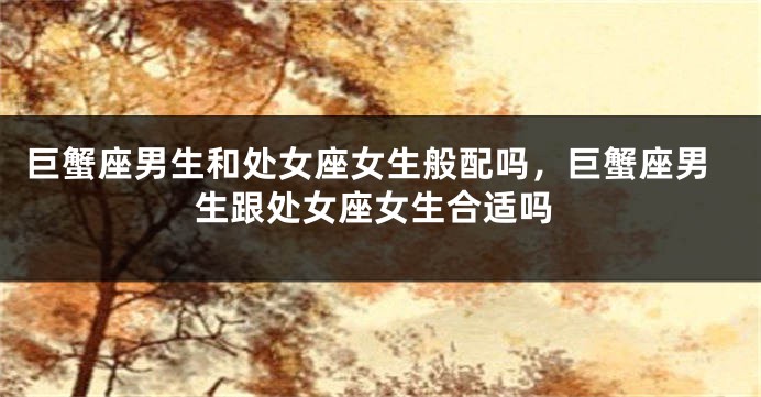 巨蟹座男生和处女座女生般配吗，巨蟹座男生跟处女座女生合适吗