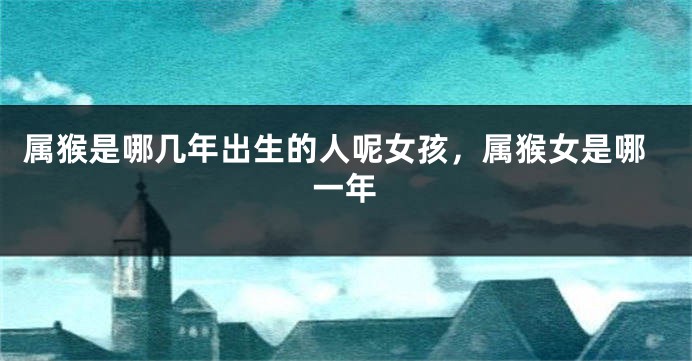 属猴是哪几年出生的人呢女孩，属猴女是哪一年
