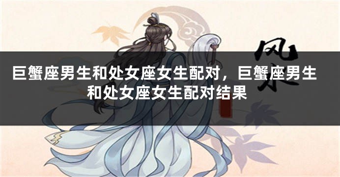巨蟹座男生和处女座女生配对，巨蟹座男生和处女座女生配对结果