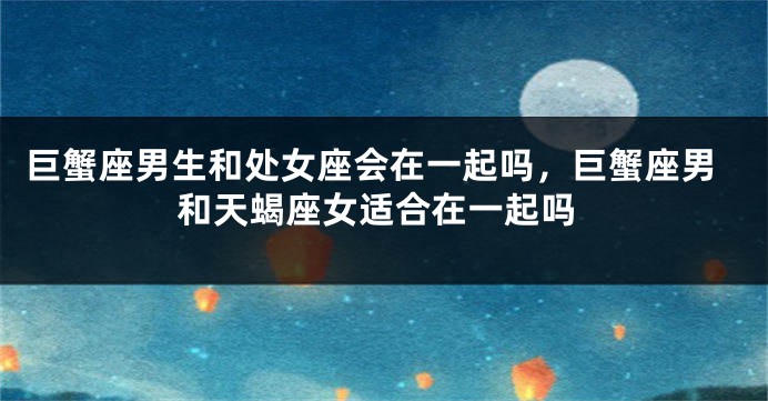 巨蟹座男生和处女座会在一起吗，巨蟹座男和天蝎座女适合在一起吗