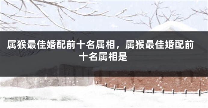 属猴最佳婚配前十名属相，属猴最佳婚配前十名属相是