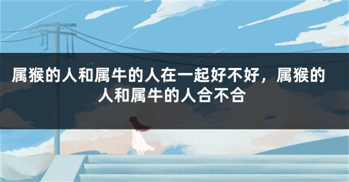 属猴的人和属牛的人在一起好不好，属猴的人和属牛的人合不合