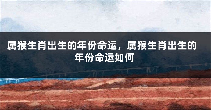 属猴生肖出生的年份命运,属猴生肖出生的年份命运如何