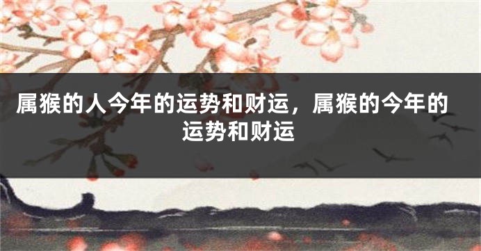 属猴的人今年的运势和财运,属猴的今年的运势和财运