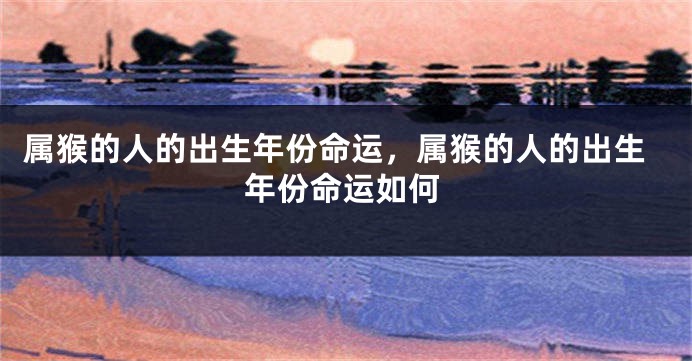 属猴的人的出生年份命运，属猴的人的出生年份命运如何