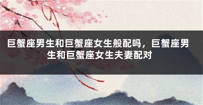 巨蟹座男生和巨蟹座女生般配吗，巨蟹座男生和巨蟹座女生夫妻配对