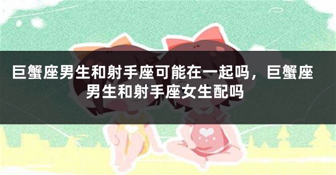 巨蟹座男生和射手座可能在一起吗，巨蟹座男生和射手座女生配吗