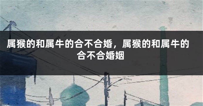 属猴的和属牛的合不合婚，属猴的和属牛的合不合婚姻