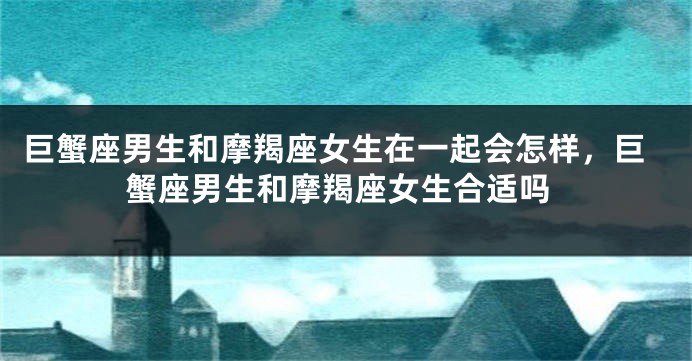 巨蟹座男生和摩羯座女生在一起会怎样，巨蟹座男生和摩羯座女生合适吗