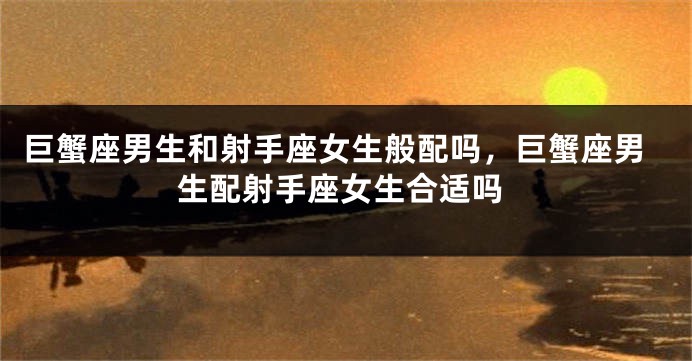 巨蟹座男生和射手座女生般配吗，巨蟹座男生配射手座女生合适吗