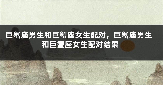 巨蟹座男生和巨蟹座女生配对，巨蟹座男生和巨蟹座女生配对结果