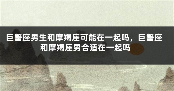 巨蟹座男生和摩羯座可能在一起吗，巨蟹座和摩羯座男合适在一起吗