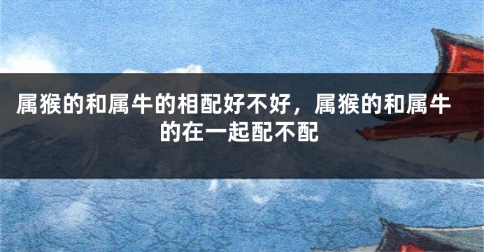 属猴的和属牛的相配好不好，属猴的和属牛的在一起配不配