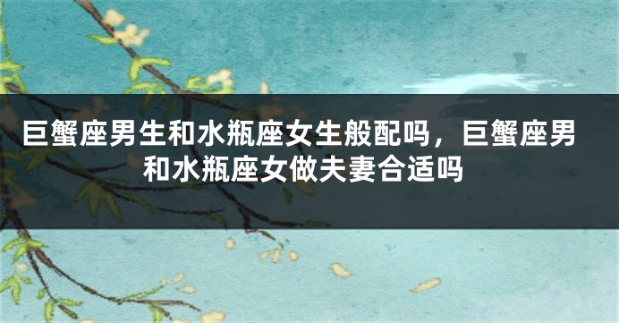 巨蟹座男生和水瓶座女生般配吗，巨蟹座男和水瓶座女做夫妻合适吗