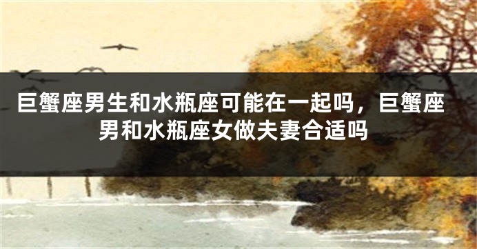 巨蟹座男生和水瓶座可能在一起吗，巨蟹座男和水瓶座女做夫妻合适吗
