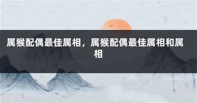 属猴配偶最佳属相，属猴配偶最佳属相和属相