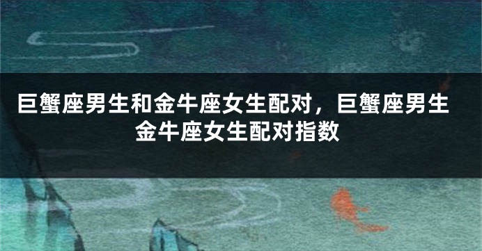 巨蟹座男生和金牛座女生配对，巨蟹座男生金牛座女生配对指数