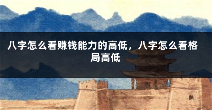 八字怎么看赚钱能力的高低，八字怎么看格局高低