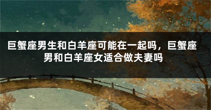巨蟹座男生和白羊座可能在一起吗，巨蟹座男和白羊座女适合做夫妻吗