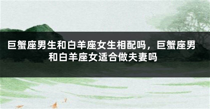 巨蟹座男生和白羊座女生相配吗，巨蟹座男和白羊座女适合做夫妻吗