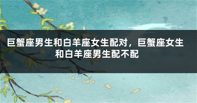 巨蟹座男生和白羊座女生配对，巨蟹座女生和白羊座男生配不配