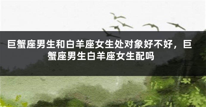巨蟹座男生和白羊座女生处对象好不好，巨蟹座男生白羊座女生配吗