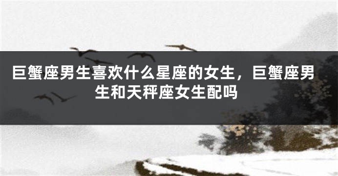 巨蟹座男生喜欢什么星座的女生，巨蟹座男生和天秤座女生配吗