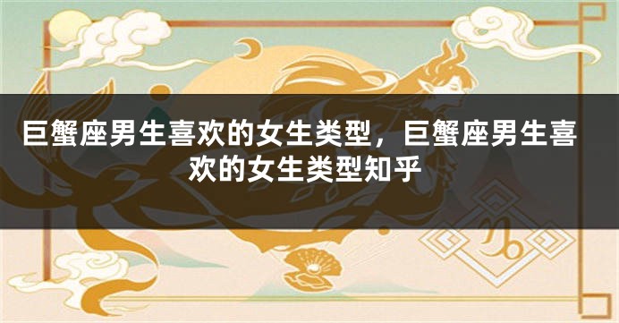 巨蟹座男生喜欢的女生类型，巨蟹座男生喜欢的女生类型知乎
