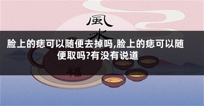 脸上的痣可以随便去掉吗,脸上的痣可以随便取吗?有没有说道