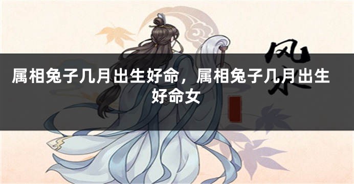 属相兔子几月出生好命，属相兔子几月出生好命女
