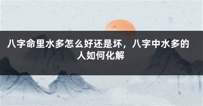 八字命里水多怎么好还是坏，八字中水多的人如何化解
