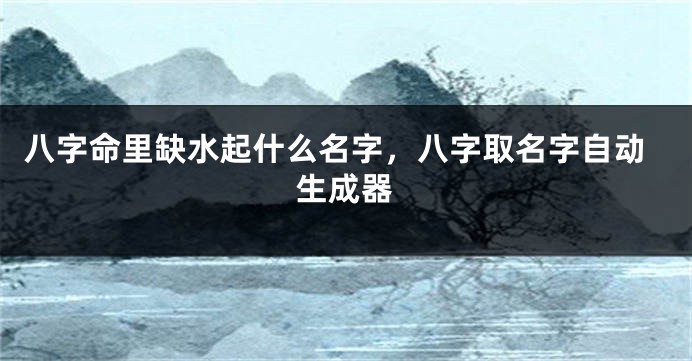八字命里缺水起什么名字，八字取名字自动生成器