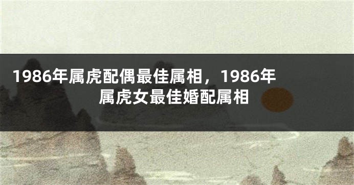 1986年属虎配偶最佳属相，1986年属虎女最佳婚配属相