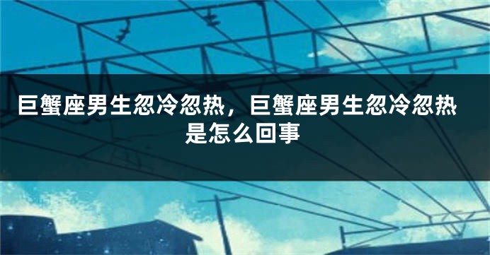 巨蟹座男生忽冷忽热，巨蟹座男生忽冷忽热是怎么回事