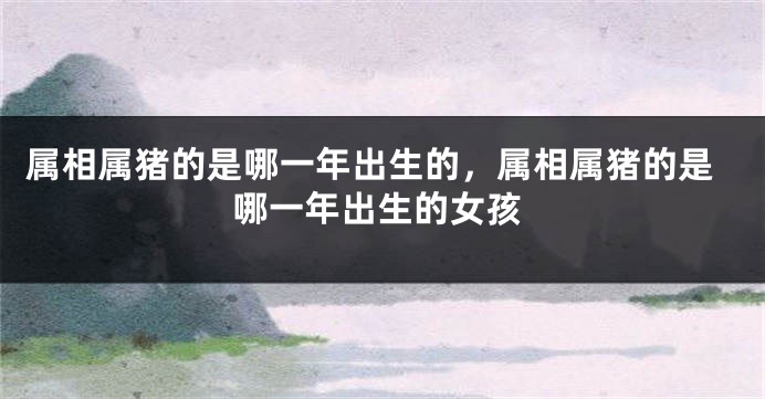属相属猪的是哪一年出生的，属相属猪的是哪一年出生的女孩