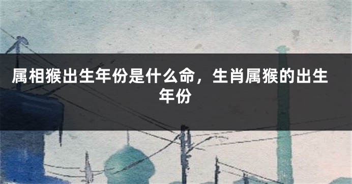 属相猴出生年份是什么命，生肖属猴的出生年份