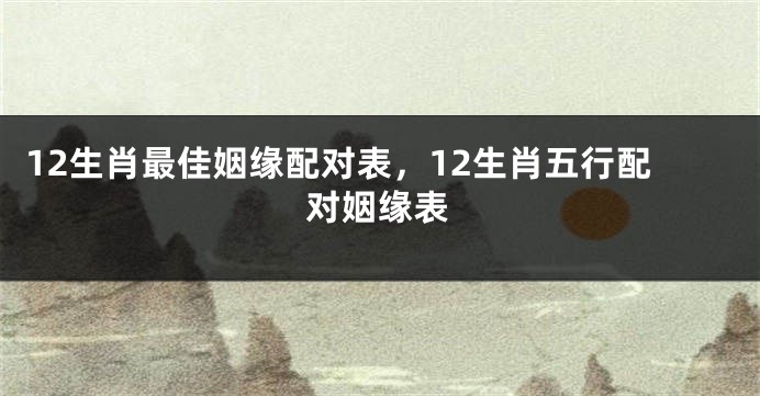 12生肖最佳姻缘配对表，12生肖五行配对姻缘表