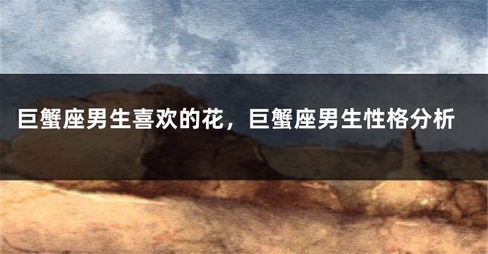 巨蟹座男生喜欢的花，巨蟹座男生性格分析