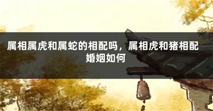 属相属虎和属蛇的相配吗，属相虎和猪相配婚姻如何
