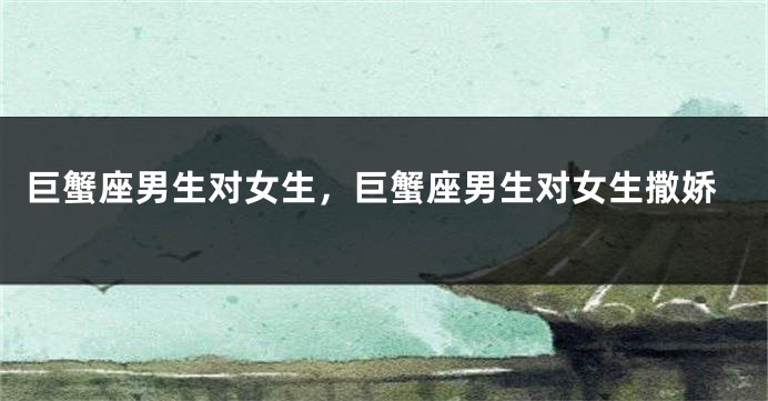 巨蟹座男生对女生，巨蟹座男生对女生撒娇
