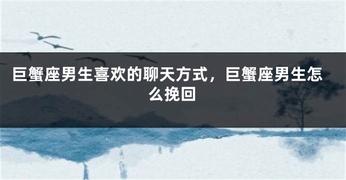巨蟹座男生喜欢的聊天方式，巨蟹座男生怎么挽回