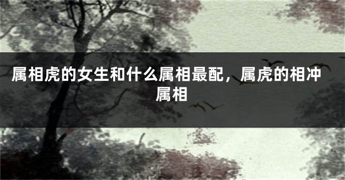 属相虎的女生和什么属相最配，属虎的相冲属相