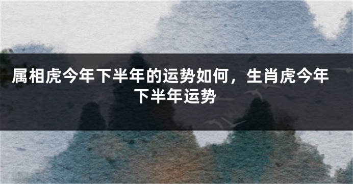 属相虎今年下半年的运势如何，生肖虎今年下半年运势