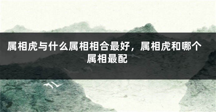 属相虎与什么属相相合最好，属相虎和哪个属相最配