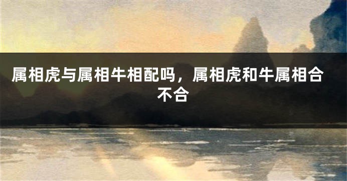 属相虎与属相牛相配吗，属相虎和牛属相合不合