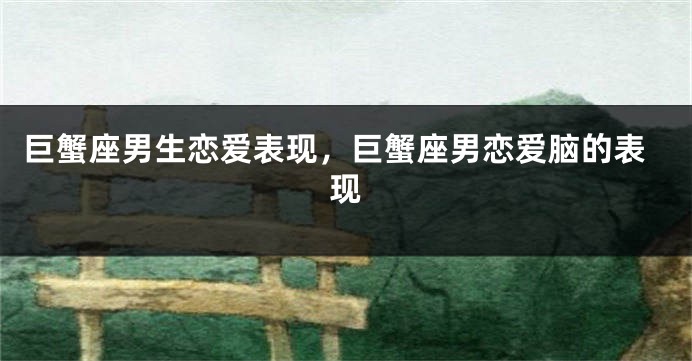 巨蟹座男生恋爱表现，巨蟹座男恋爱脑的表现