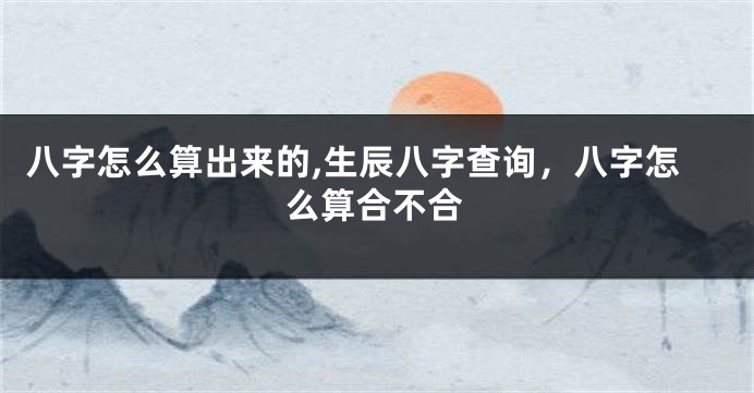 八字怎么算出来的,生辰八字查询，八字怎么算合不合