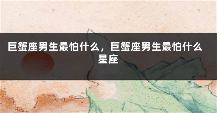 巨蟹座男生最怕什么，巨蟹座男生最怕什么星座